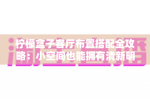 柠檬盒子客厅布置搭配全攻略:小空间也能拥有清新明亮的治愈系美学 柠檬盒子客厅布置搭配全攻略:小空间也能拥有清新明亮的治愈系美学