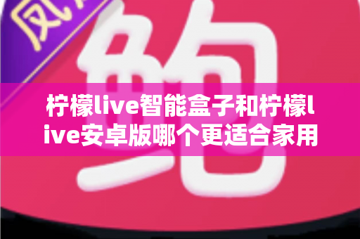 柠檬live智能盒子和柠檬live安卓版哪个更适合家用？全方位对比解析帮你选出最佳家庭娱乐方案