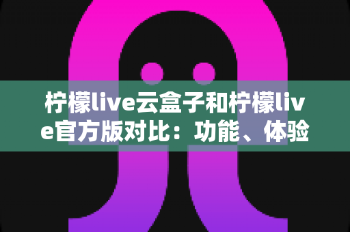 柠檬live云盒子和柠檬live官方版对比:功能、体验与安全性全面解析,帮你选出最适合的版本 柠檬live云盒子和柠檬live官方版对比:功能、体验与安全性全面解析,帮你选出最适合的版本