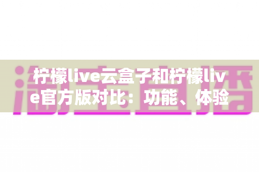 柠檬live云盒子和柠檬live官方版对比：功能、体验与安全性全面解析，帮你选出最适合的版本