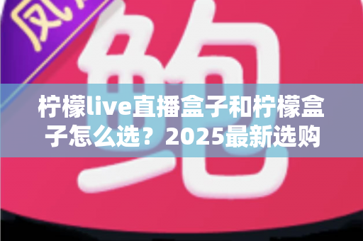 柠檬live直播盒子和柠檬盒子怎么选?2025最新选购指南帮你一次搞懂 柠檬live直播盒子和柠檬盒子怎么选?2025最新选购指南帮你一次搞懂