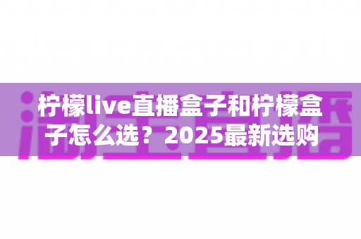 柠檬live直播盒子和柠檬盒子怎么选?2025最新选购指南帮你一次搞懂 柠檬live直播盒子和柠檬盒子怎么选?2025最新选购指南帮你一次搞懂