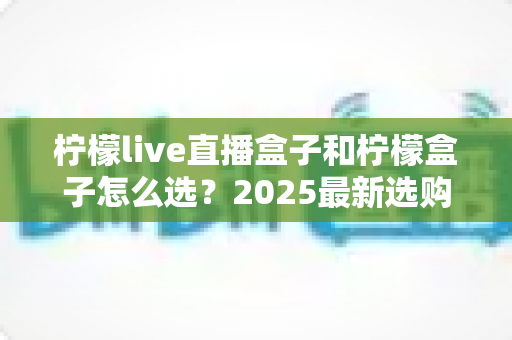柠檬live直播盒子和柠檬盒子怎么选？2025最新选购指南帮你一次搞懂