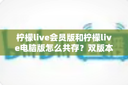 柠檬live会员版和柠檬live电脑版怎么共存？双版本无冲突安装与使用全攻略一文讲透