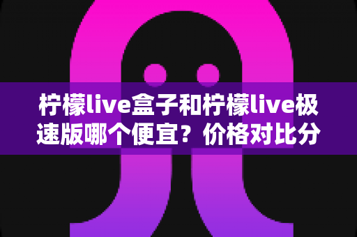 柠檬live盒子和柠檬live极速版哪个便宜?价格对比分析与省钱选购全指南 柠檬live盒子和柠檬live极速版哪个便宜?价格对比分析与省钱选购全指南