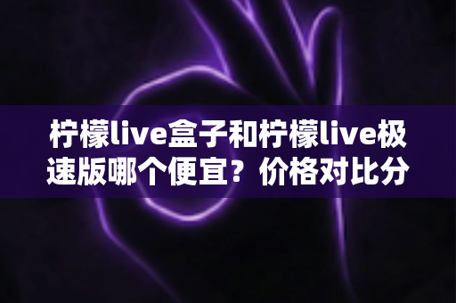 柠檬live盒子和柠檬live极速版哪个便宜?价格对比分析与省钱选购全指南 柠檬live盒子和柠檬live极速版哪个便宜?价格对比分析与省钱选购全指南
