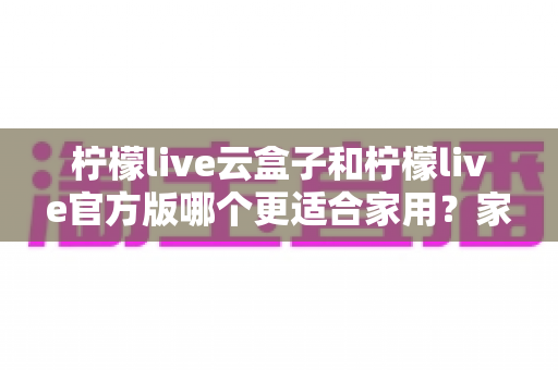 柠檬live云盒子和柠檬live官方版哪个更适合家用？家庭观影设备选购深度测评指南