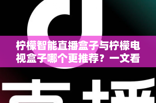 柠檬智能直播盒子与柠檬电视盒子哪个更推荐？一文看懂区别，选对不花冤枉钱