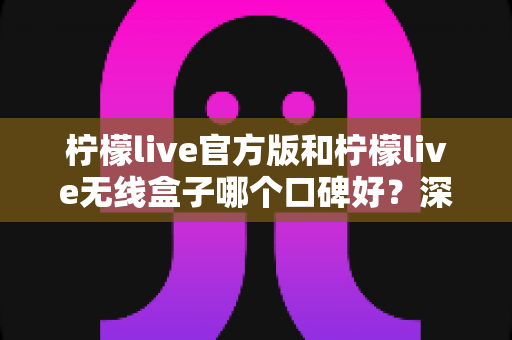 柠檬live官方版和柠檬live无线盒子哪个口碑好？深度对比评测与避坑选购指南