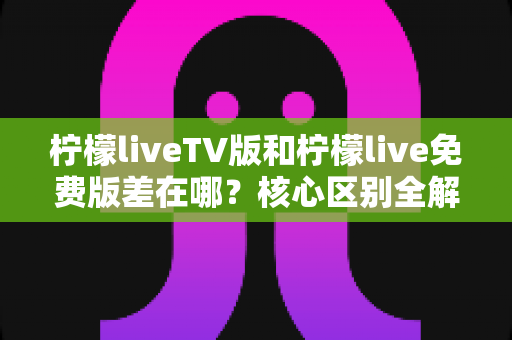 柠檬liveTV版和柠檬live免费版差在哪？核心区别全解析与选择指南