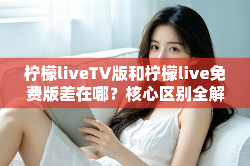柠檬liveTV版和柠檬live免费版差在哪？核心区别全解析与选择指南