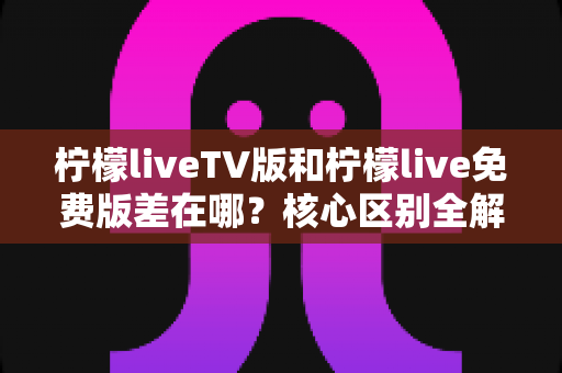 柠檬liveTV版和柠檬live免费版差在哪？核心区别全解析与选择指南