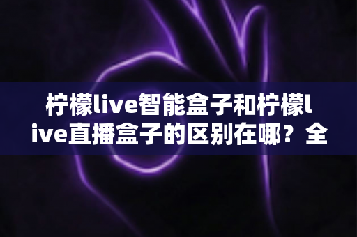 柠檬live智能盒子和柠檬live直播盒子的区别在哪？全面解析两大热门盒子的核心差异与选购指南