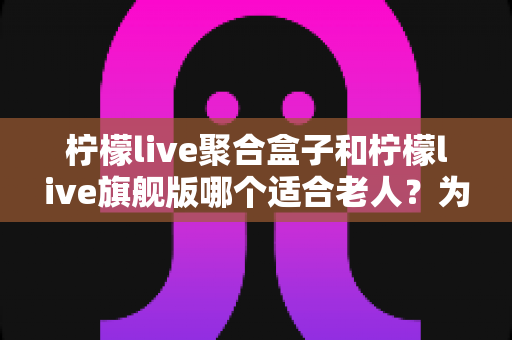 柠檬live聚合盒子和柠檬live旗舰版哪个适合老人?为家中长辈选对电视观看方案的超实用选购指南 柠檬live聚合盒子和柠檬live旗舰版哪个适合老人?为家中长辈选对电视观看方案的超实用选购指南