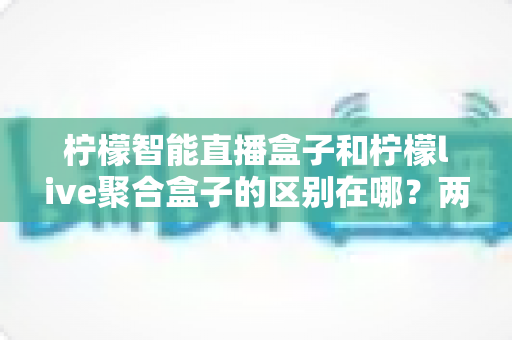 柠檬智能直播盒子和柠檬live聚合盒子的区别在哪？两款直播设备全方位对比与选购指南