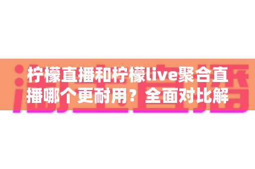 柠檬直播和柠檬live聚合直播哪个更耐用？全面对比解析帮你选出更稳定的长效直播工具