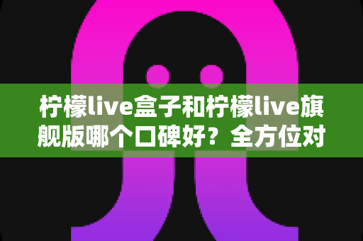 柠檬live盒子和柠檬live旗舰版哪个口碑好？全方位对比评测帮你选对不选贵