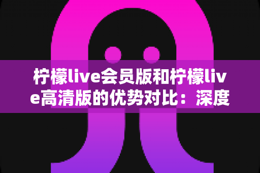 柠檬live会员版和柠檬live高清版的优势对比:深度解析帮你选出最适合的版本 柠檬live会员版和柠檬live高清版的优势对比:深度解析帮你选出最适合的版本