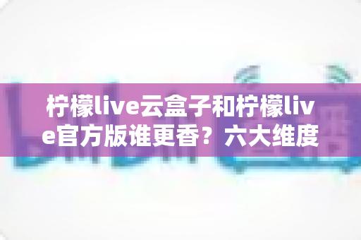 柠檬live云盒子和柠檬live官方版谁更香?六大维度深度对比,看完不再纠结选错版本 柠檬live云盒子和柠檬live官方版谁更香?六大维度深度对比,看完不再纠结选错版本
