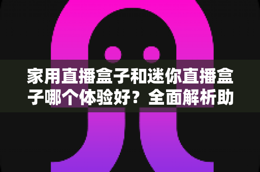 家用直播盒子和迷你直播盒子哪个体验好?全面解析助你选对直播设备 家用直播盒子和迷你直播盒子哪个体验好?全面解析助你选对直播设备