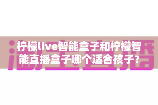 柠檬live智能盒子和柠檬智能直播盒子哪个适合孩子？家长选购全攻略与深度对比指南