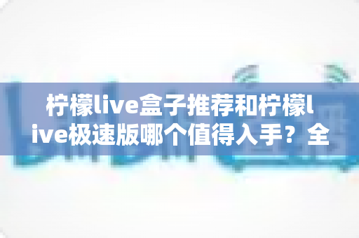 柠檬live盒子推荐和柠檬live极速版哪个值得入手？全面对比评测与选购指南