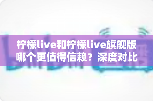 柠檬live和柠檬live旗舰版哪个更值得信赖?深度对比分析与选购指南 柠檬live和柠檬live旗舰版哪个更值得信赖?深度对比分析与选购指南
