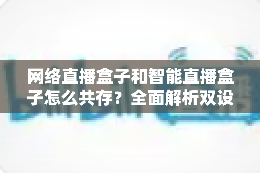 网络直播盒子和智能直播盒子怎么共存？全面解析双设备协同直播新方案