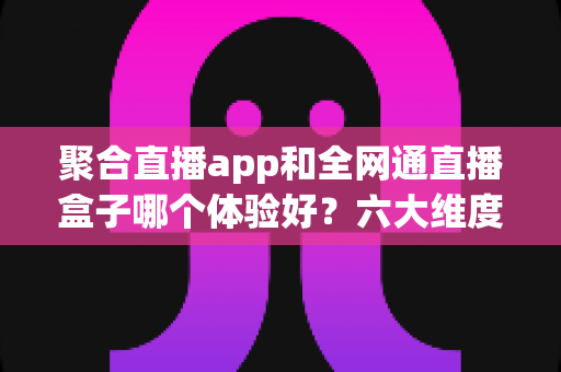 聚合直播app和全网通直播盒子哪个体验好?六大维度深度测评,看完再选不踩坑 聚合直播app和全网通直播盒子哪个体验好?六大维度深度测评,看完再选不踩坑