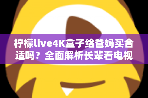 柠檬live4K盒子给爸妈买合适吗?全面解析长辈看电视的最佳选择,看完再决定不踩坑 柠檬live4K盒子给爸妈买合适吗?全面解析长辈看电视的最佳选择,看完再决定不踩坑