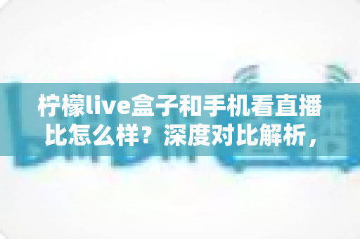 柠檬live盒子和手机看直播比怎么样？深度对比解析，帮你找到最适合的直播观看方式