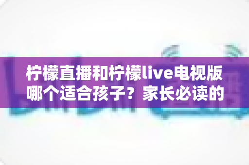 柠檬直播和柠檬live电视版哪个适合孩子?家长必读的全面对比与安全指南 柠檬直播和柠檬live电视版哪个适合孩子?家长必读的全面对比与安全指南