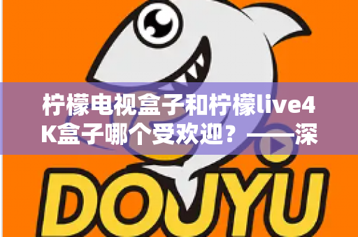 柠檬电视盒子和柠檬live4K盒子哪个受欢迎？——深度对比评测与选购指南