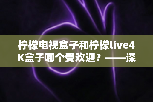 柠檬电视盒子和柠檬live4K盒子哪个受欢迎？——深度对比评测与选购指南