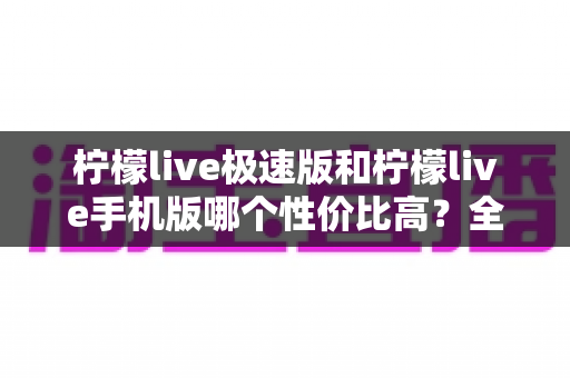 柠檬live极速版和柠檬live手机版哪个性价比高？全面对比分析助你做出最优选择