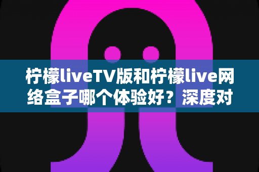 柠檬liveTV版和柠檬live网络盒子哪个体验好？深度对比评测帮你选对设备