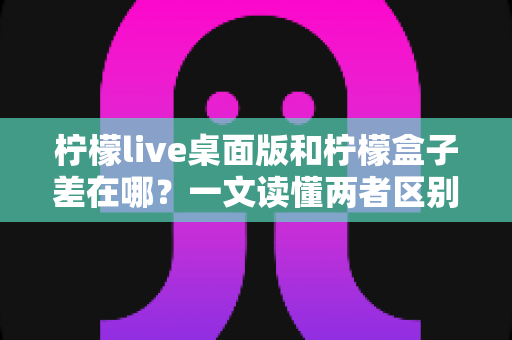 柠檬live桌面版和柠檬盒子差在哪？一文读懂两者区别，选对工具不迷路