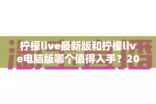 柠檬live最新版和柠檬live电脑版哪个值得入手？2024年超全选购指南帮你一次搞定！