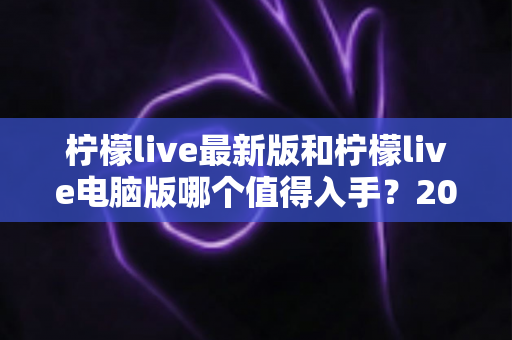 柠檬live最新版和柠檬live电脑版哪个值得入手？2024年超全选购指南帮你一次搞定！