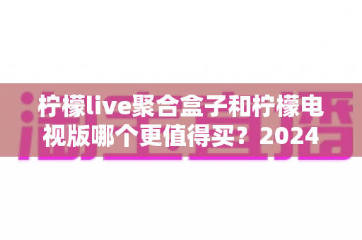 柠檬live聚合盒子和柠檬电视版哪个更值得买？2024最全选购对比指南帮你一次看懂