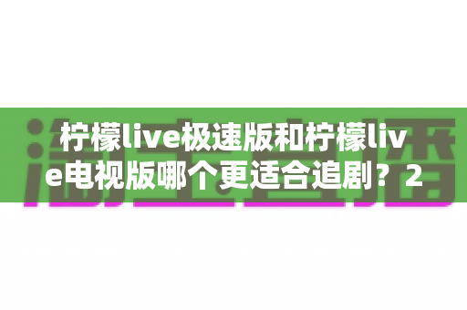 柠檬live极速版和柠檬live电视版哪个更适合追剧？2024最新深度对比评测帮你选对追剧神器