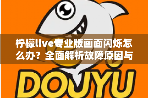 柠檬live专业版画面闪烁怎么办？全面解析故障原因与高效修复方案指南
