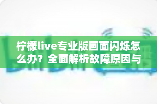柠檬live专业版画面闪烁怎么办？全面解析故障原因与高效修复方案指南