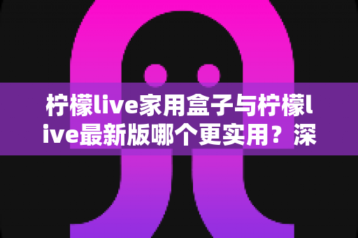 柠檬live家用盒子与柠檬live最新版哪个更实用？深度对比分析帮你做出明智选择