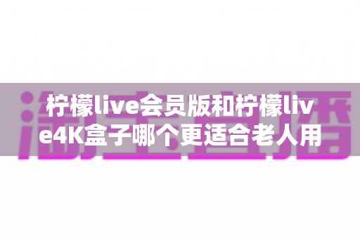 柠檬live会员版和柠檬live4K盒子哪个更适合老人用？一篇写给子女的电视设备选购实用指南