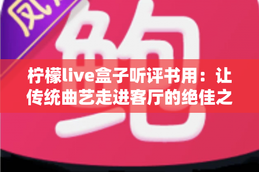 柠檬live盒子听评书用:让传统曲艺走进客厅的绝佳之选,老书迷都在用 柠檬live盒子听评书用:让传统曲艺走进客厅的绝佳之选,老书迷都在用