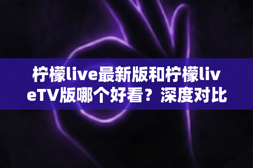 柠檬live最新版和柠檬liveTV版哪个好看？深度对比帮你选出最佳观看方案