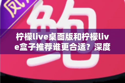 柠檬live桌面版和柠檬live盒子推荐谁更合适？深度对比分析帮你做出最优选择