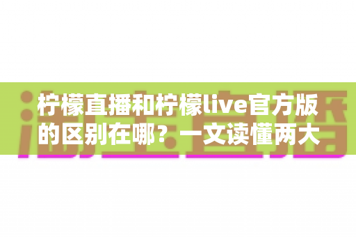 柠檬直播和柠檬live官方版的区别在哪？一文读懂两大版本核心差异与选择指南