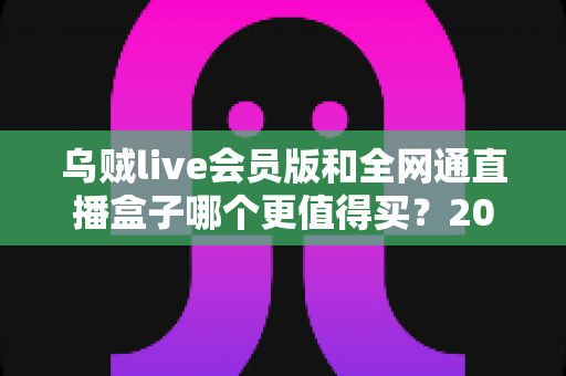 乌贼live会员版和全网通直播盒子哪个更值得买?2025年最全选购对比指南帮你一次看清优劣 乌贼live会员版和全网通直播盒子哪个更值得买?2025年最全选购对比指南帮你一次看清优劣